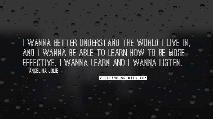 Angelina Jolie Quotes: I wanna better understand the world I live in, and I wanna be able to learn how to be more effective. I wanna learn and I wanna listen.