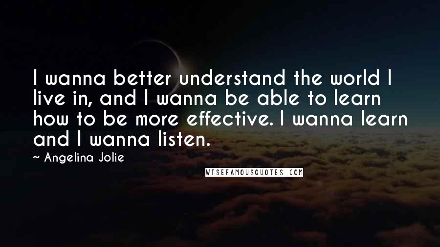 Angelina Jolie Quotes: I wanna better understand the world I live in, and I wanna be able to learn how to be more effective. I wanna learn and I wanna listen.