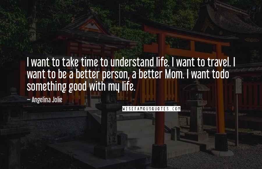 Angelina Jolie Quotes: I want to take time to understand life. I want to travel. I want to be a better person, a better Mom. I want todo something good with my life.