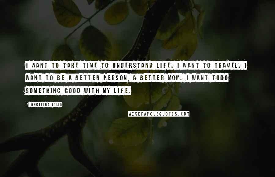 Angelina Jolie Quotes: I want to take time to understand life. I want to travel. I want to be a better person, a better Mom. I want todo something good with my life.