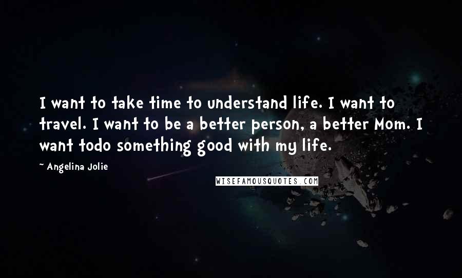 Angelina Jolie Quotes: I want to take time to understand life. I want to travel. I want to be a better person, a better Mom. I want todo something good with my life.