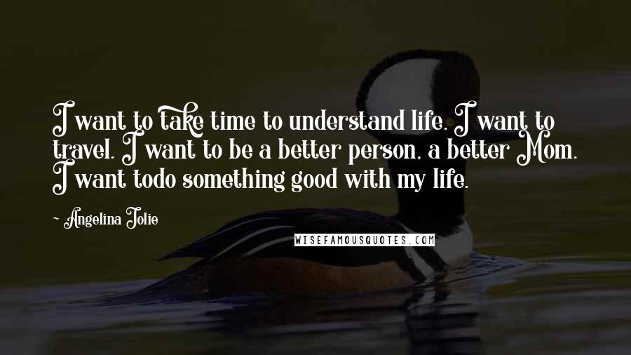 Angelina Jolie Quotes: I want to take time to understand life. I want to travel. I want to be a better person, a better Mom. I want todo something good with my life.