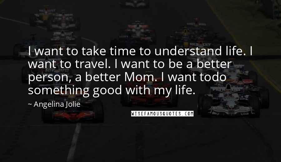 Angelina Jolie Quotes: I want to take time to understand life. I want to travel. I want to be a better person, a better Mom. I want todo something good with my life.