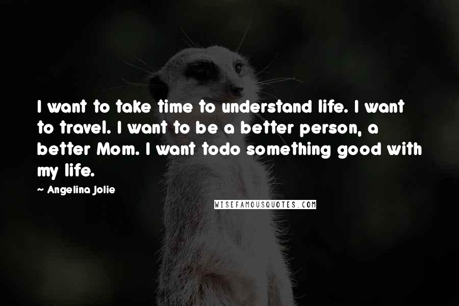 Angelina Jolie Quotes: I want to take time to understand life. I want to travel. I want to be a better person, a better Mom. I want todo something good with my life.