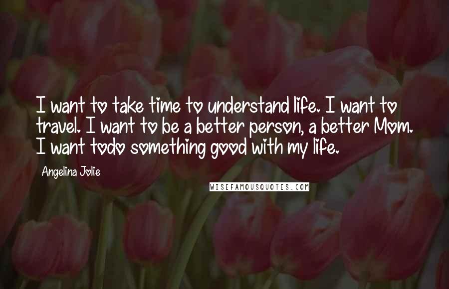 Angelina Jolie Quotes: I want to take time to understand life. I want to travel. I want to be a better person, a better Mom. I want todo something good with my life.