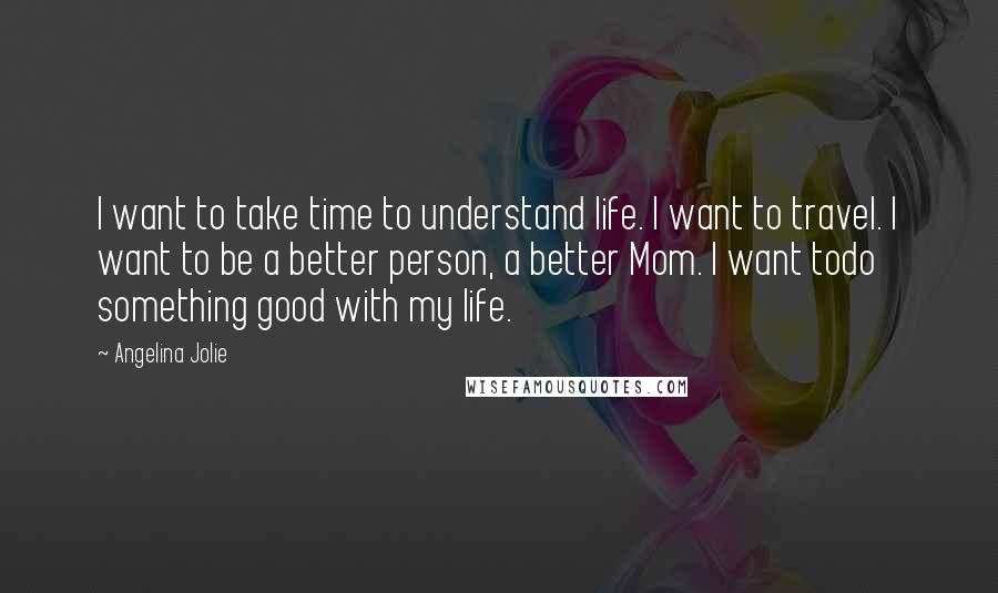 Angelina Jolie Quotes: I want to take time to understand life. I want to travel. I want to be a better person, a better Mom. I want todo something good with my life.