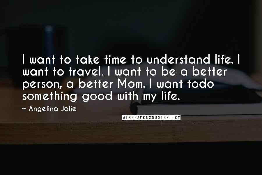 Angelina Jolie Quotes: I want to take time to understand life. I want to travel. I want to be a better person, a better Mom. I want todo something good with my life.