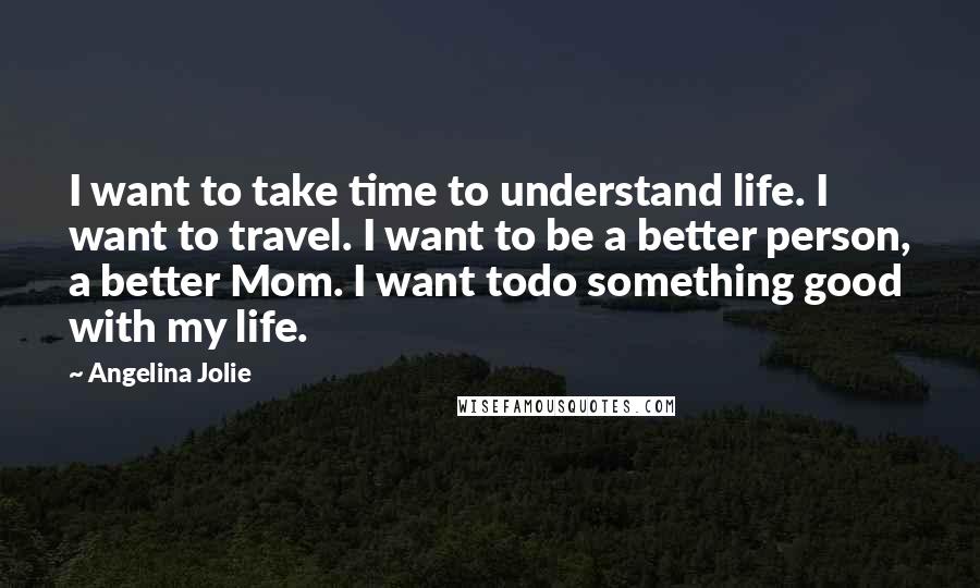 Angelina Jolie Quotes: I want to take time to understand life. I want to travel. I want to be a better person, a better Mom. I want todo something good with my life.