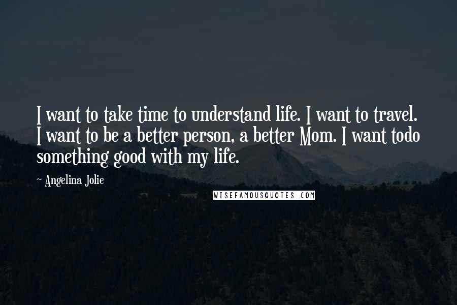 Angelina Jolie Quotes: I want to take time to understand life. I want to travel. I want to be a better person, a better Mom. I want todo something good with my life.