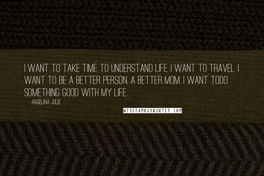 Angelina Jolie Quotes: I want to take time to understand life. I want to travel. I want to be a better person, a better Mom. I want todo something good with my life.