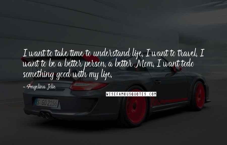 Angelina Jolie Quotes: I want to take time to understand life. I want to travel. I want to be a better person, a better Mom. I want todo something good with my life.