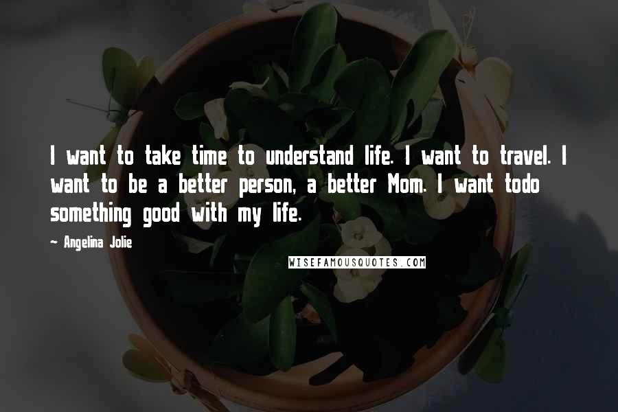 Angelina Jolie Quotes: I want to take time to understand life. I want to travel. I want to be a better person, a better Mom. I want todo something good with my life.