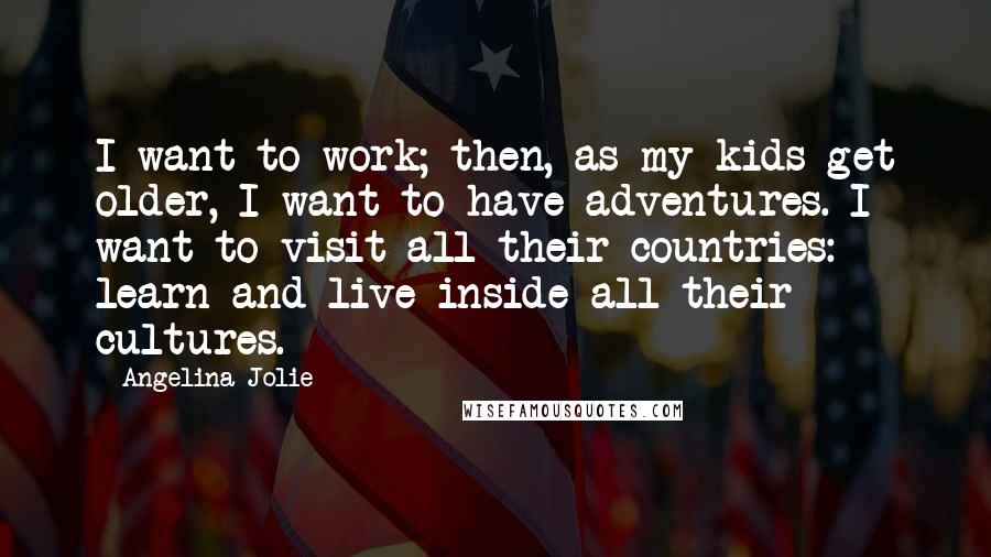 Angelina Jolie Quotes: I want to work; then, as my kids get older, I want to have adventures. I want to visit all their countries: learn and live inside all their cultures.