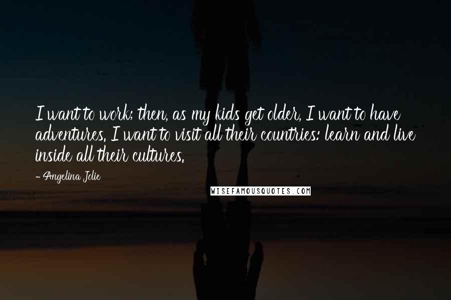 Angelina Jolie Quotes: I want to work; then, as my kids get older, I want to have adventures. I want to visit all their countries: learn and live inside all their cultures.