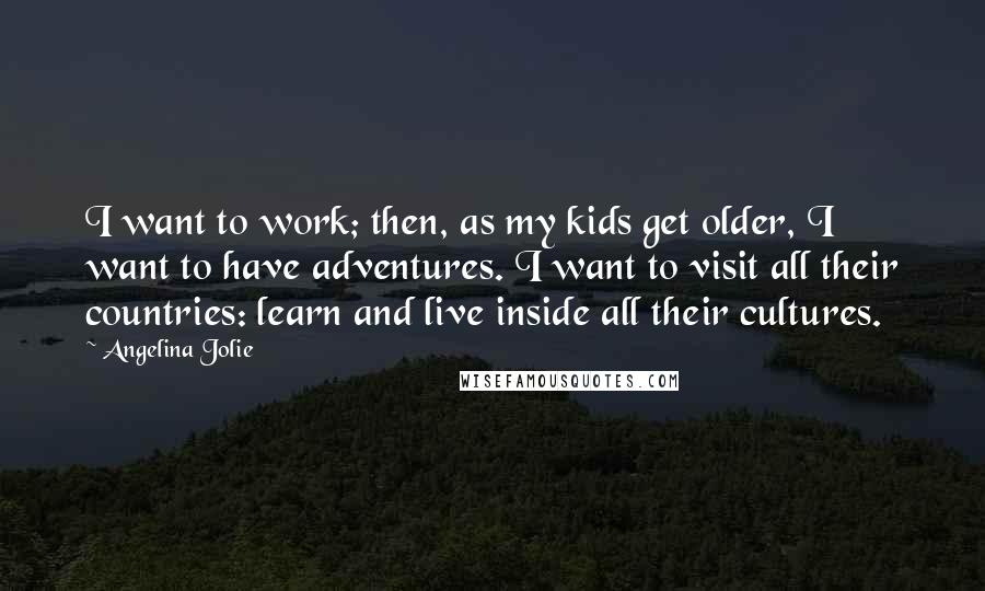 Angelina Jolie Quotes: I want to work; then, as my kids get older, I want to have adventures. I want to visit all their countries: learn and live inside all their cultures.