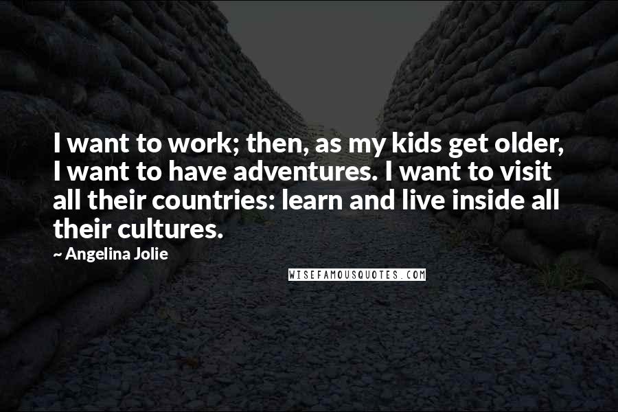 Angelina Jolie Quotes: I want to work; then, as my kids get older, I want to have adventures. I want to visit all their countries: learn and live inside all their cultures.