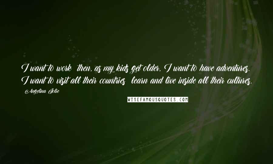 Angelina Jolie Quotes: I want to work; then, as my kids get older, I want to have adventures. I want to visit all their countries: learn and live inside all their cultures.