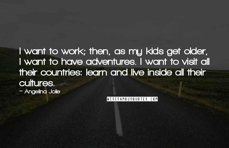 Angelina Jolie Quotes: I want to work; then, as my kids get older, I want to have adventures. I want to visit all their countries: learn and live inside all their cultures.