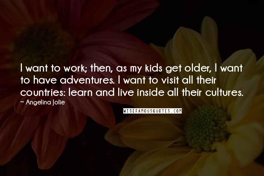 Angelina Jolie Quotes: I want to work; then, as my kids get older, I want to have adventures. I want to visit all their countries: learn and live inside all their cultures.