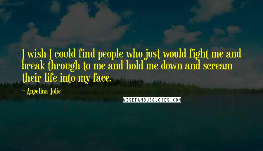 Angelina Jolie Quotes: I wish I could find people who just would fight me and break through to me and hold me down and scream their life into my face.