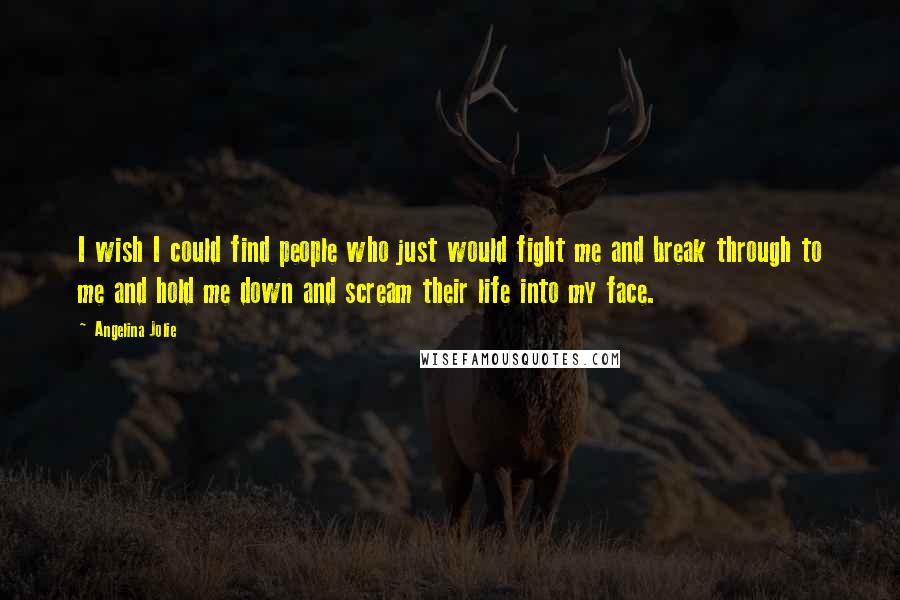 Angelina Jolie Quotes: I wish I could find people who just would fight me and break through to me and hold me down and scream their life into my face.