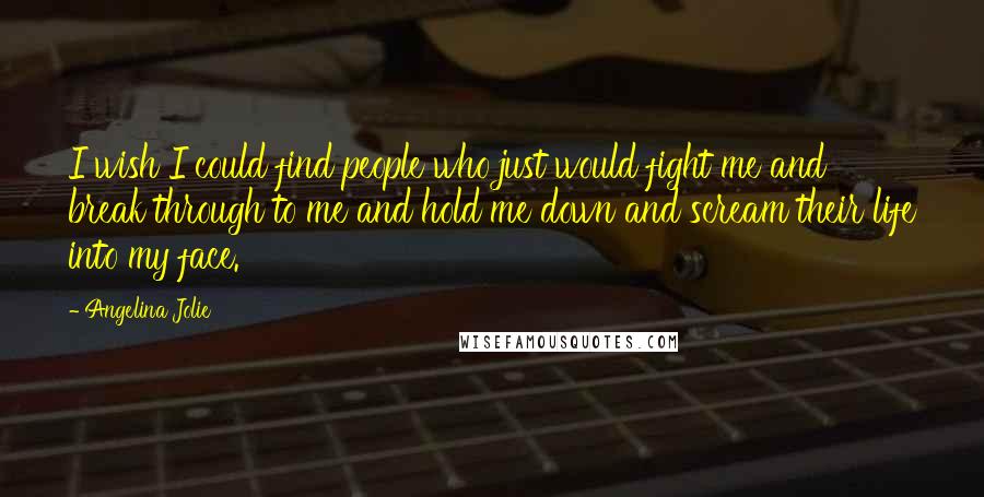 Angelina Jolie Quotes: I wish I could find people who just would fight me and break through to me and hold me down and scream their life into my face.