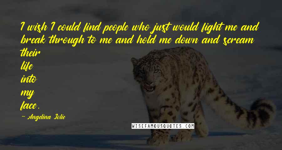 Angelina Jolie Quotes: I wish I could find people who just would fight me and break through to me and hold me down and scream their life into my face.