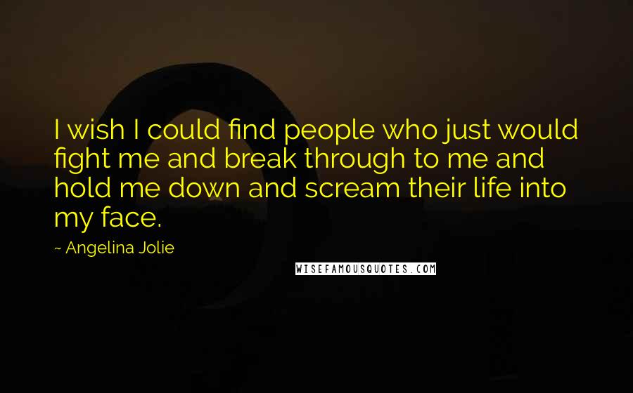 Angelina Jolie Quotes: I wish I could find people who just would fight me and break through to me and hold me down and scream their life into my face.