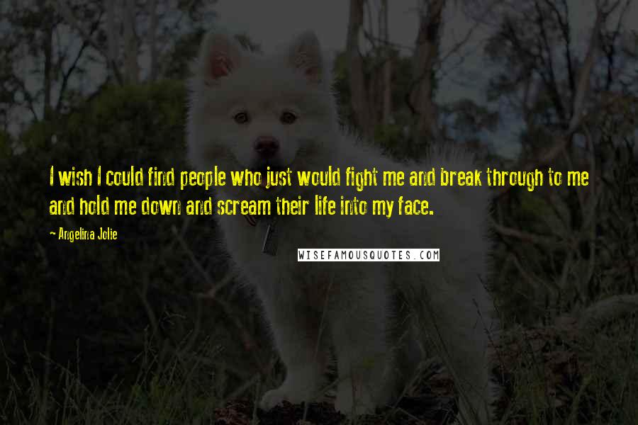 Angelina Jolie Quotes: I wish I could find people who just would fight me and break through to me and hold me down and scream their life into my face.