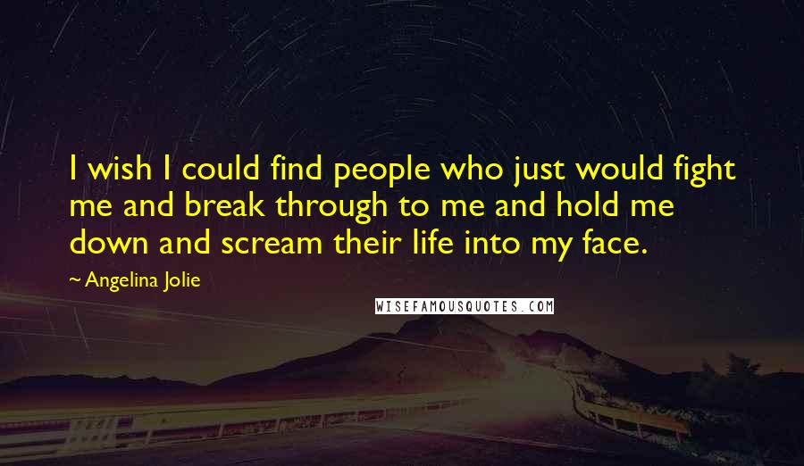 Angelina Jolie Quotes: I wish I could find people who just would fight me and break through to me and hold me down and scream their life into my face.