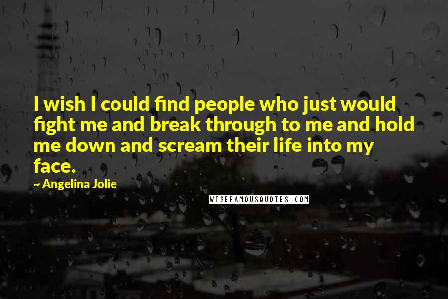 Angelina Jolie Quotes: I wish I could find people who just would fight me and break through to me and hold me down and scream their life into my face.