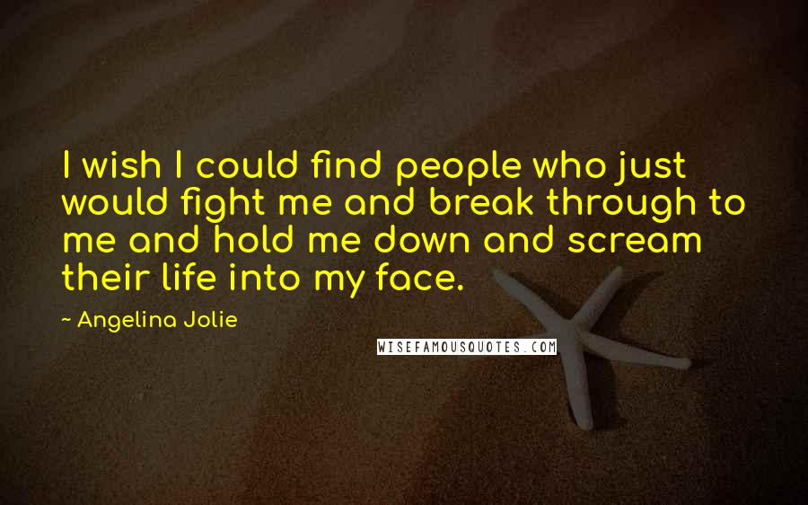 Angelina Jolie Quotes: I wish I could find people who just would fight me and break through to me and hold me down and scream their life into my face.