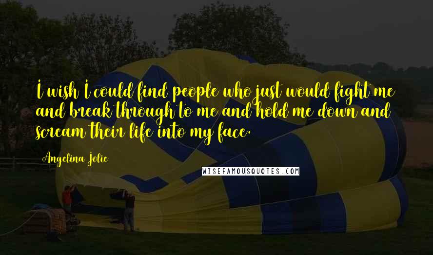 Angelina Jolie Quotes: I wish I could find people who just would fight me and break through to me and hold me down and scream their life into my face.