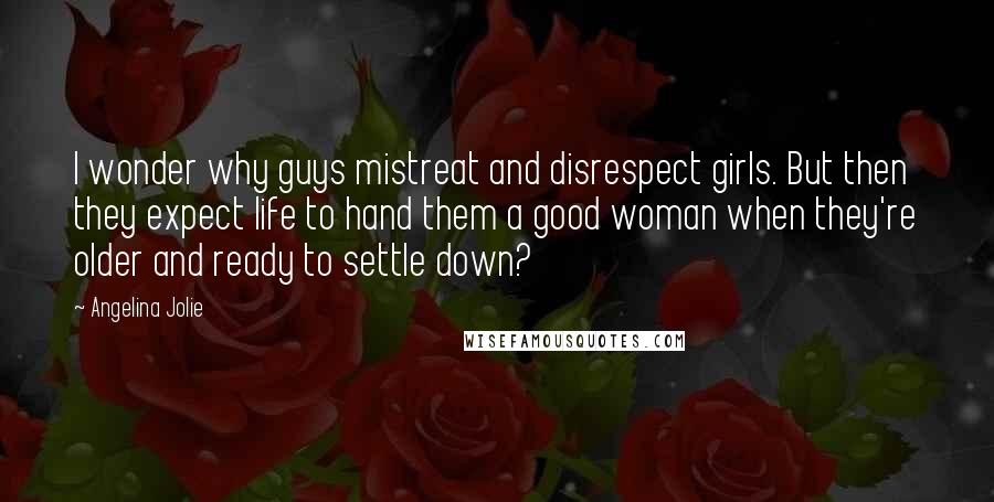 Angelina Jolie Quotes: I wonder why guys mistreat and disrespect girls. But then they expect life to hand them a good woman when they're older and ready to settle down?