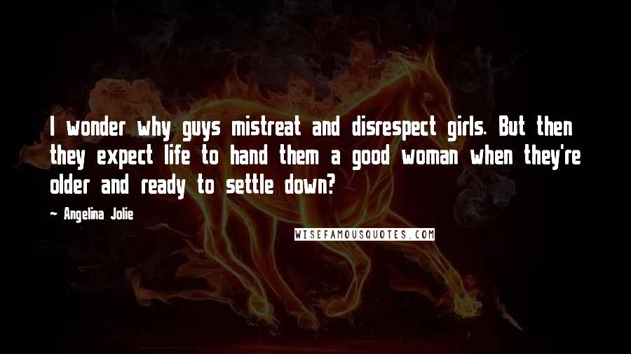 Angelina Jolie Quotes: I wonder why guys mistreat and disrespect girls. But then they expect life to hand them a good woman when they're older and ready to settle down?