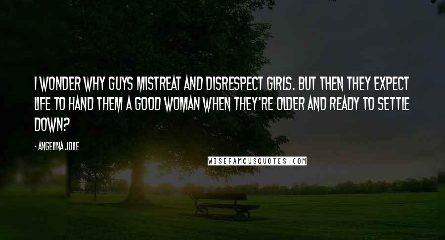 Angelina Jolie Quotes: I wonder why guys mistreat and disrespect girls. But then they expect life to hand them a good woman when they're older and ready to settle down?