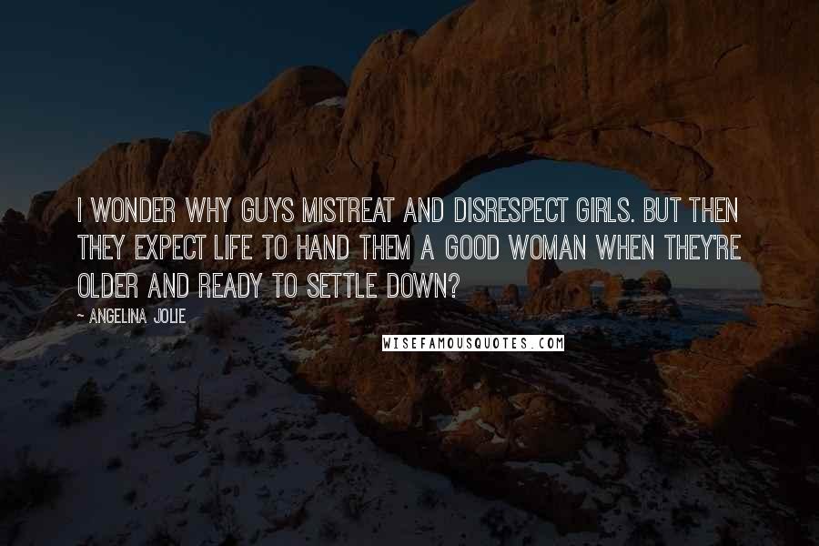 Angelina Jolie Quotes: I wonder why guys mistreat and disrespect girls. But then they expect life to hand them a good woman when they're older and ready to settle down?