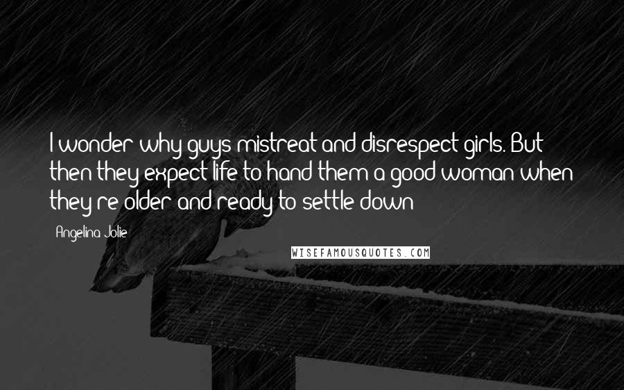 Angelina Jolie Quotes: I wonder why guys mistreat and disrespect girls. But then they expect life to hand them a good woman when they're older and ready to settle down?