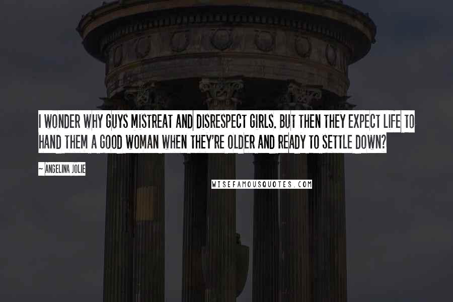 Angelina Jolie Quotes: I wonder why guys mistreat and disrespect girls. But then they expect life to hand them a good woman when they're older and ready to settle down?