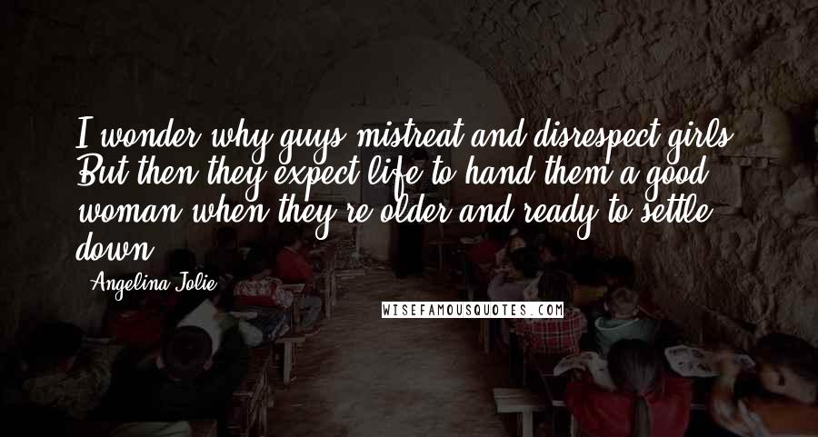 Angelina Jolie Quotes: I wonder why guys mistreat and disrespect girls. But then they expect life to hand them a good woman when they're older and ready to settle down?