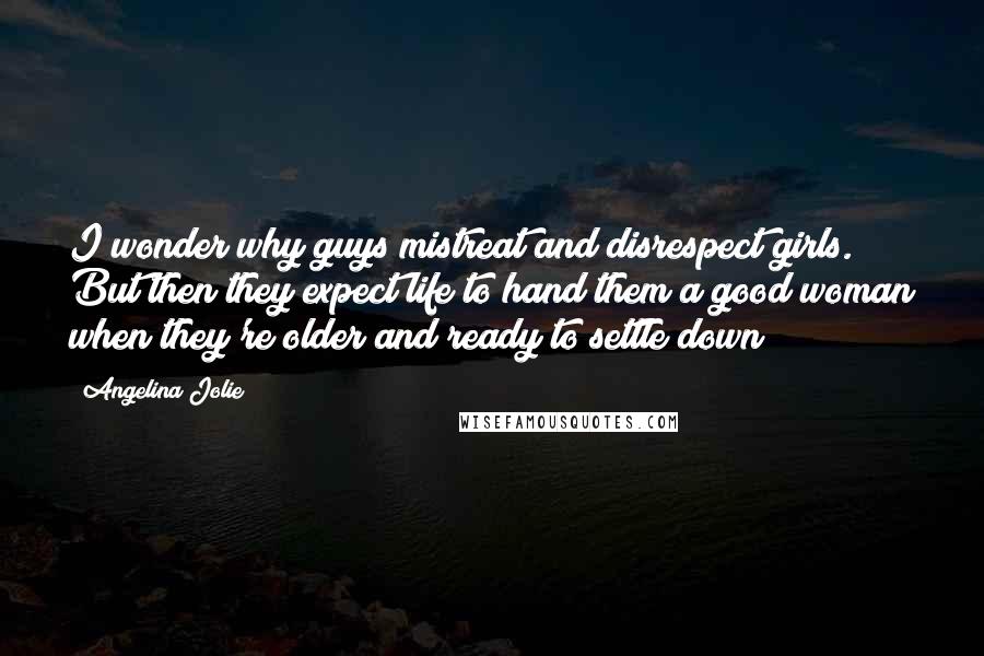 Angelina Jolie Quotes: I wonder why guys mistreat and disrespect girls. But then they expect life to hand them a good woman when they're older and ready to settle down?