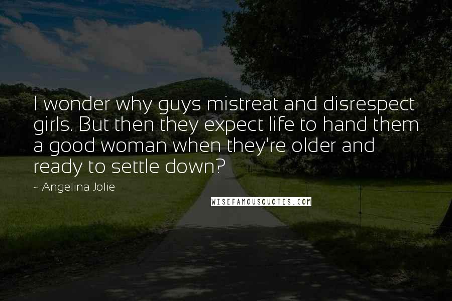 Angelina Jolie Quotes: I wonder why guys mistreat and disrespect girls. But then they expect life to hand them a good woman when they're older and ready to settle down?