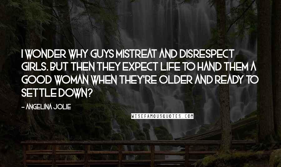 Angelina Jolie Quotes: I wonder why guys mistreat and disrespect girls. But then they expect life to hand them a good woman when they're older and ready to settle down?