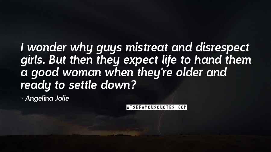 Angelina Jolie Quotes: I wonder why guys mistreat and disrespect girls. But then they expect life to hand them a good woman when they're older and ready to settle down?