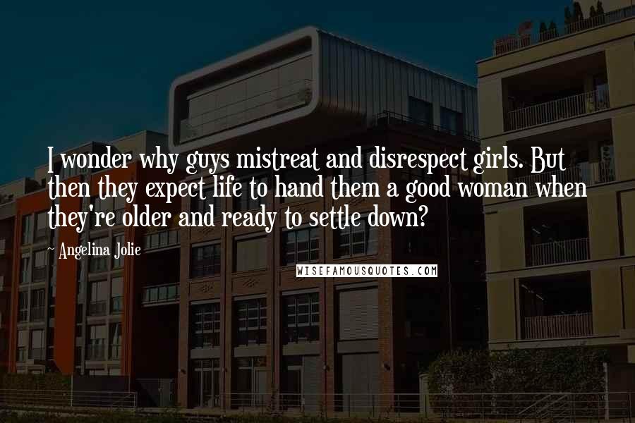 Angelina Jolie Quotes: I wonder why guys mistreat and disrespect girls. But then they expect life to hand them a good woman when they're older and ready to settle down?