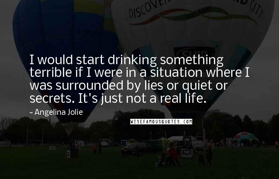 Angelina Jolie Quotes: I would start drinking something terrible if I were in a situation where I was surrounded by lies or quiet or secrets. It's just not a real life.