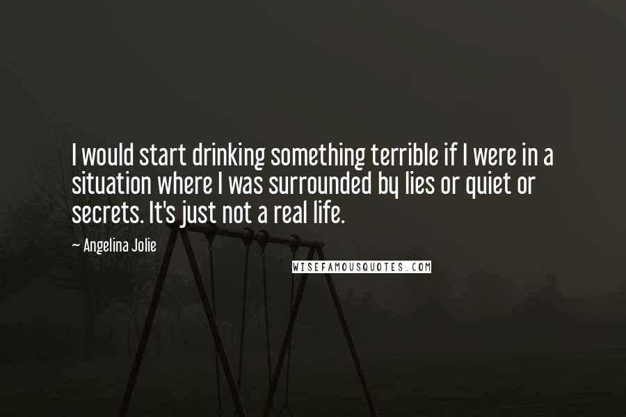 Angelina Jolie Quotes: I would start drinking something terrible if I were in a situation where I was surrounded by lies or quiet or secrets. It's just not a real life.