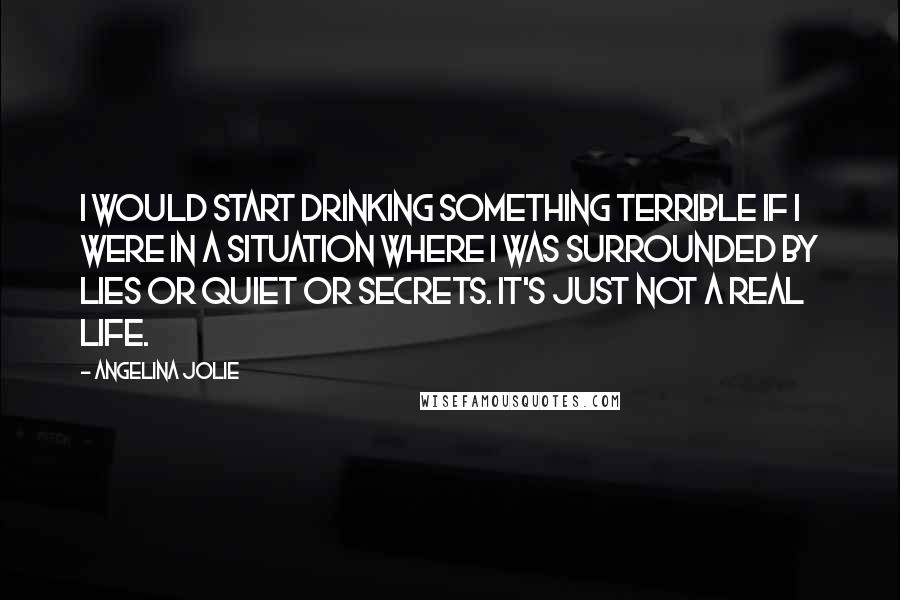 Angelina Jolie Quotes: I would start drinking something terrible if I were in a situation where I was surrounded by lies or quiet or secrets. It's just not a real life.