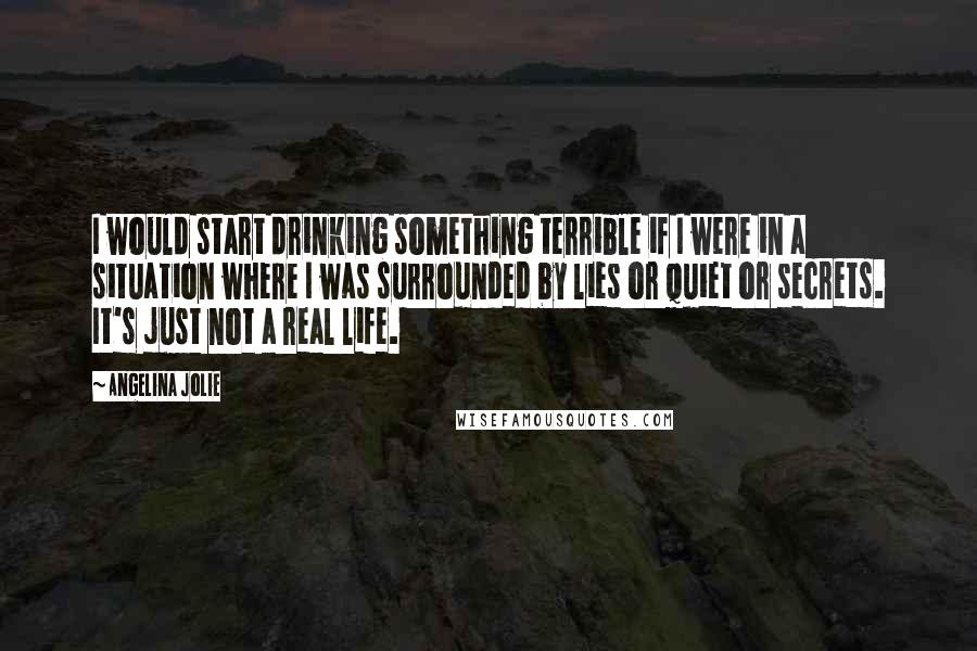 Angelina Jolie Quotes: I would start drinking something terrible if I were in a situation where I was surrounded by lies or quiet or secrets. It's just not a real life.