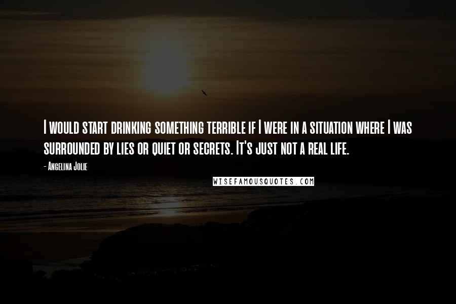 Angelina Jolie Quotes: I would start drinking something terrible if I were in a situation where I was surrounded by lies or quiet or secrets. It's just not a real life.